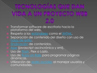   Transformar software de escritorio hacia la
    plataforma del web.
   Respeto a los estándares como el XHTML.
   Separación de contenido del diseño con uso de
    hojas de estilo.
   Sindicación de contenidos.
   Ajax (javascript ascincrónico y xml).
   Uso de Flash, Flex o Lazlo.
   Uso de Ruby on Rails para programar páginas
    dinámicas.
   Utilización de redes sociales al manejar usuarios y
    comunidades.
 