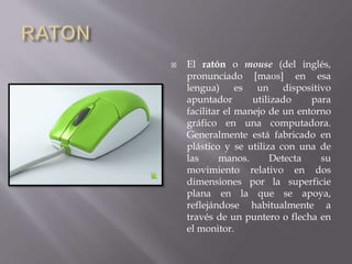  El ratón o mouse (del inglés, 
pronunciado [maʊs] en esa 
lengua) es un dispositivo 
apuntador utilizado para 
facilitar el manejo de un entorno 
gráfico en una computadora. 
Generalmente está fabricado en 
plástico y se utiliza con una de 
las manos. Detecta su 
movimiento relativo en dos 
dimensiones por la superficie 
plana en la que se apoya, 
reflejándose habitualmente a 
través de un puntero o flecha en 
el monitor. 
 
