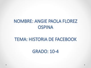 NOMBRE: ANGIE PAOLA FLOREZ
OSPINA
TEMA: HISTORIA DE FACEBOOK
GRADO: 10-4
 