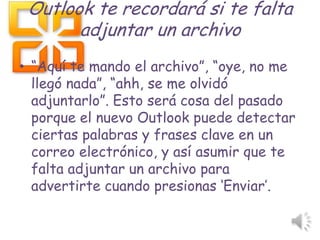 Outlook te recordará si te falta
adjuntar un archivo
• “Aquí te mando el archivo”, “oye, no me
llegó nada”, “ahh, se me olvidó
adjuntarlo”. Esto será cosa del pasado
porque el nuevo Outlook puede detectar
ciertas palabras y frases clave en un
correo electrónico, y así asumir que te
falta adjuntar un archivo para
advertirte cuando presionas „Enviar‟.
 