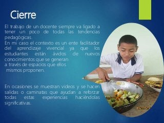 Cierre
El trabajo de un docente siempre va ligado a
tener un poco de todas las tendencias
pedagógicas.
En mi caso el contexto es un ente facilitador
del aprendizaje vivencial ya que los
estudiantes están ávidos de nuevos
conocimientos que se generan
a través de espacios que ellos
mismos proponen.
En ocasiones se muestran videos y se hacen
salidas o caminatas que ayudan a reforzar
todas estas experiencias haciéndolas
significativas.
 