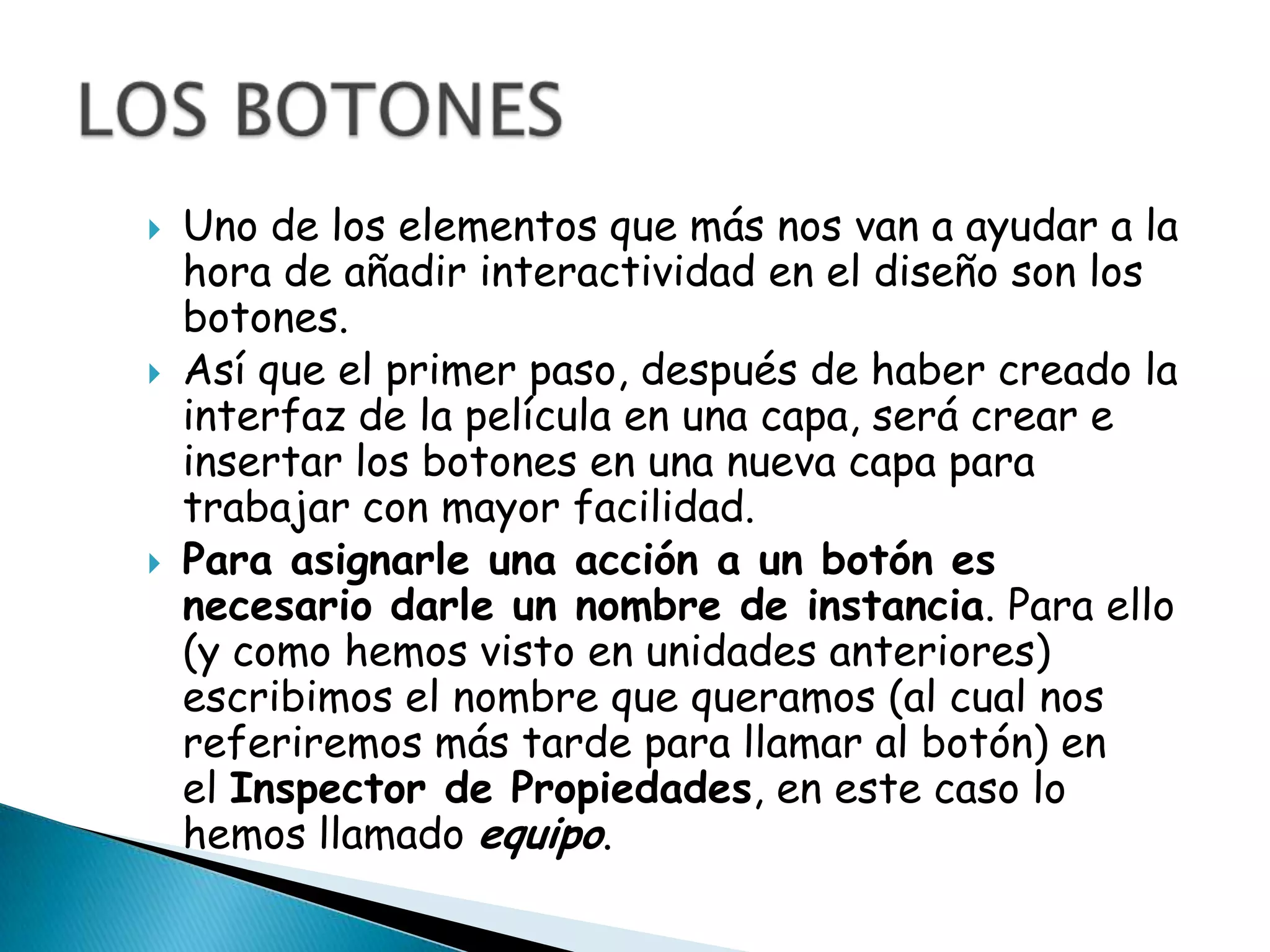    Uno de los elementos que más nos van a ayudar a la
    hora de añadir interactividad en el diseño son los
    botones.
   Así que el primer paso, después de haber creado la
    interfaz de la película en una capa, será crear e
    insertar los botones en una nueva capa para
    trabajar con mayor facilidad.
   Para asignarle una acción a un botón es
    necesario darle un nombre de instancia. Para ello
    (y como hemos visto en unidades anteriores)
    escribimos el nombre que queramos (al cual nos
    referiremos más tarde para llamar al botón) en
    el Inspector de Propiedades, en este caso lo
    hemos llamado equipo.
 