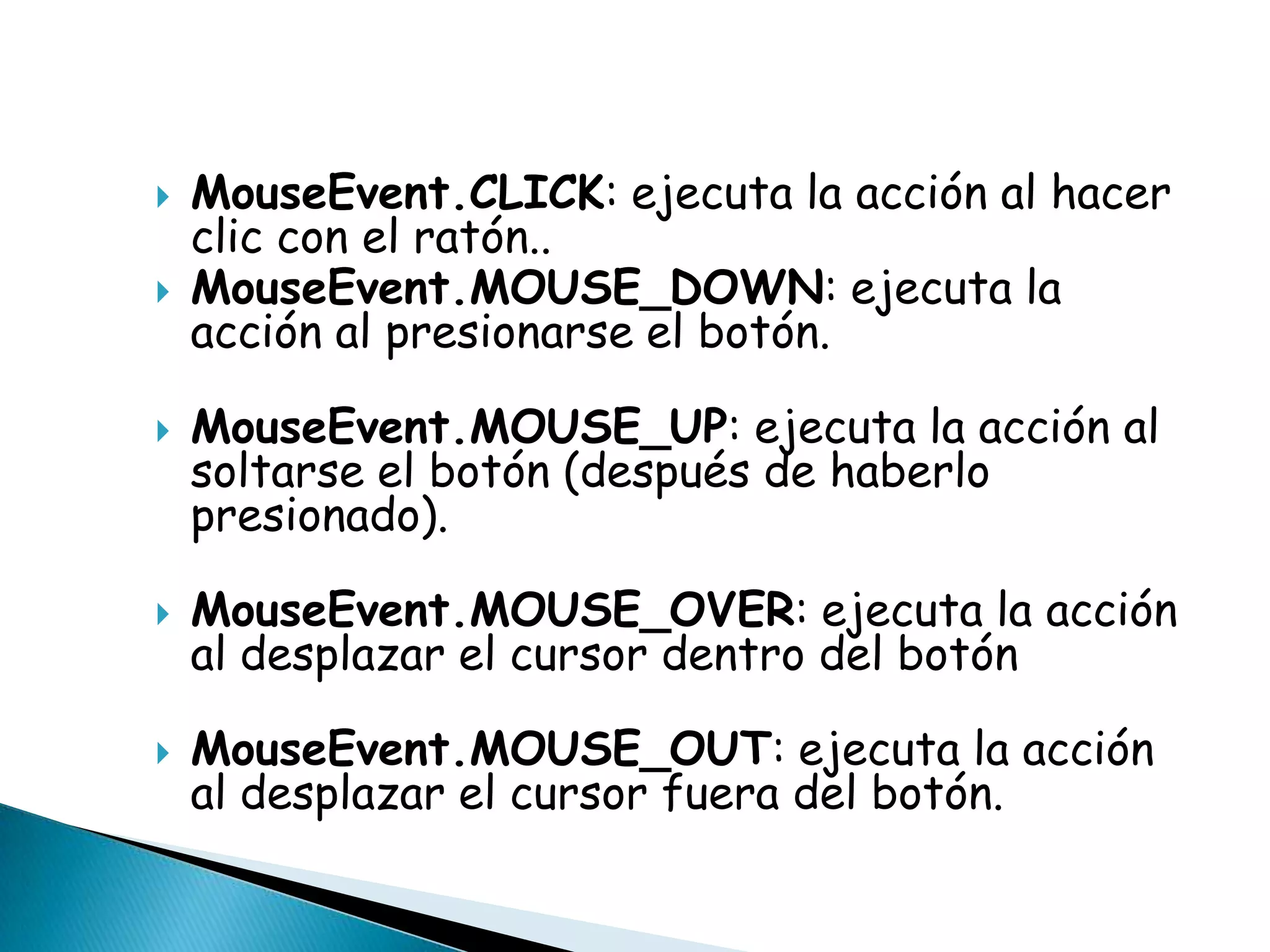    MouseEvent.CLICK: ejecuta la acción al hacer
    clic con el ratón..
   MouseEvent.MOUSE_DOWN: ejecuta la
    acción al presionarse el botón.

   MouseEvent.MOUSE_UP: ejecuta la acción al
    soltarse el botón (después de haberlo
    presionado).

   MouseEvent.MOUSE_OVER: ejecuta la acción
    al desplazar el cursor dentro del botón

   MouseEvent.MOUSE_OUT: ejecuta la acción
    al desplazar el cursor fuera del botón.
 