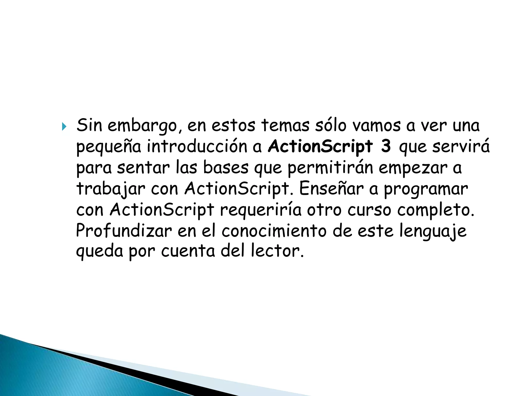    Sin embargo, en estos temas sólo vamos a ver una
    pequeña introducción a ActionScript 3 que servirá
    para sentar las bases que permitirán empezar a
    trabajar con ActionScript. Enseñar a programar
    con ActionScript requeriría otro curso completo.
    Profundizar en el conocimiento de este lenguaje
    queda por cuenta del lector.
 