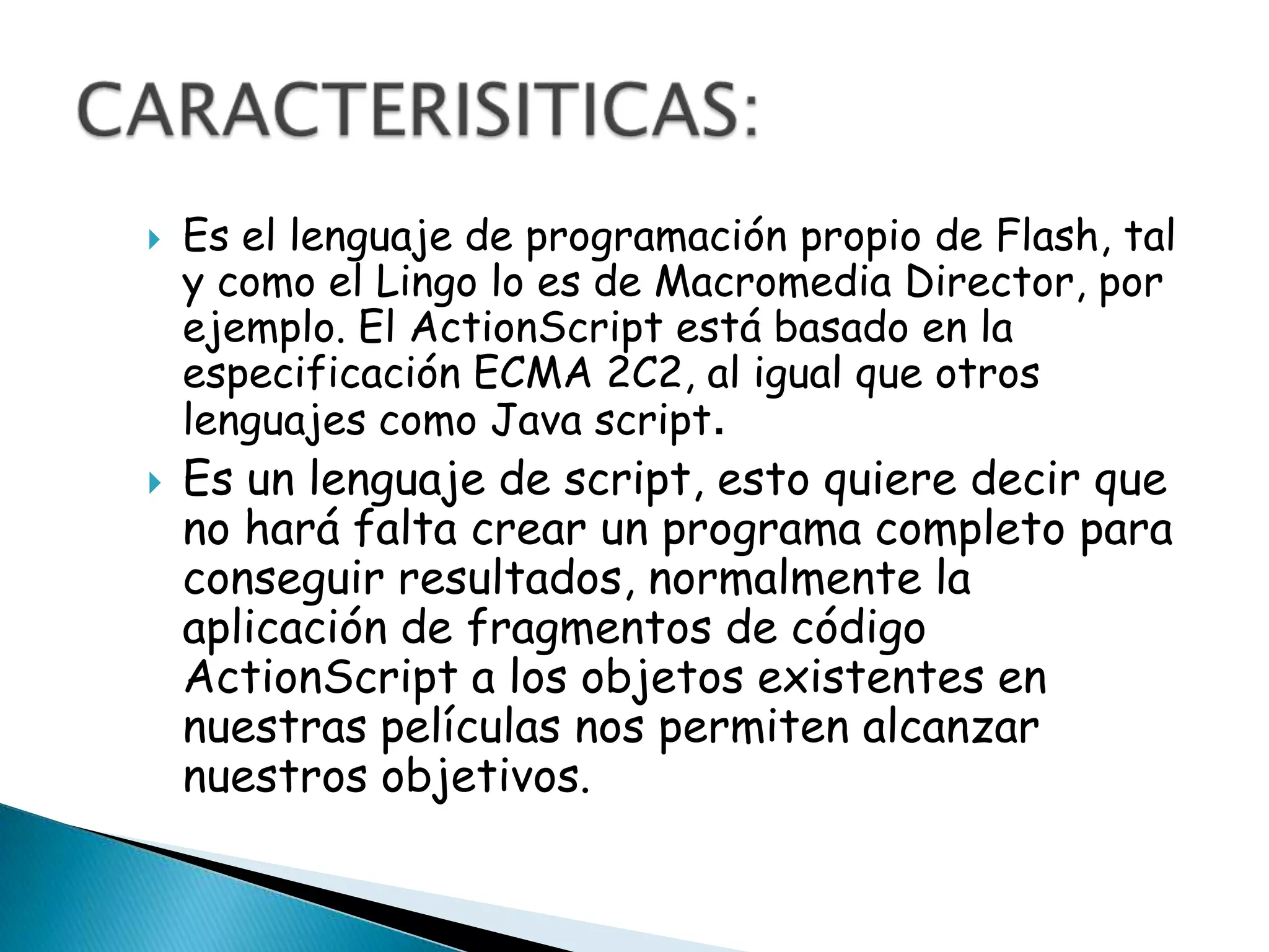    Es el lenguaje de programación propio de Flash, tal
    y como el Lingo lo es de Macromedia Director, por
    ejemplo. El ActionScript está basado en la
    especificación ECMA 2C2, al igual que otros
    lenguajes como Java script.
   Es un lenguaje de script, esto quiere decir que
    no hará falta crear un programa completo para
    conseguir resultados, normalmente la
    aplicación de fragmentos de código
    ActionScript a los objetos existentes en
    nuestras películas nos permiten alcanzar
    nuestros objetivos.
 