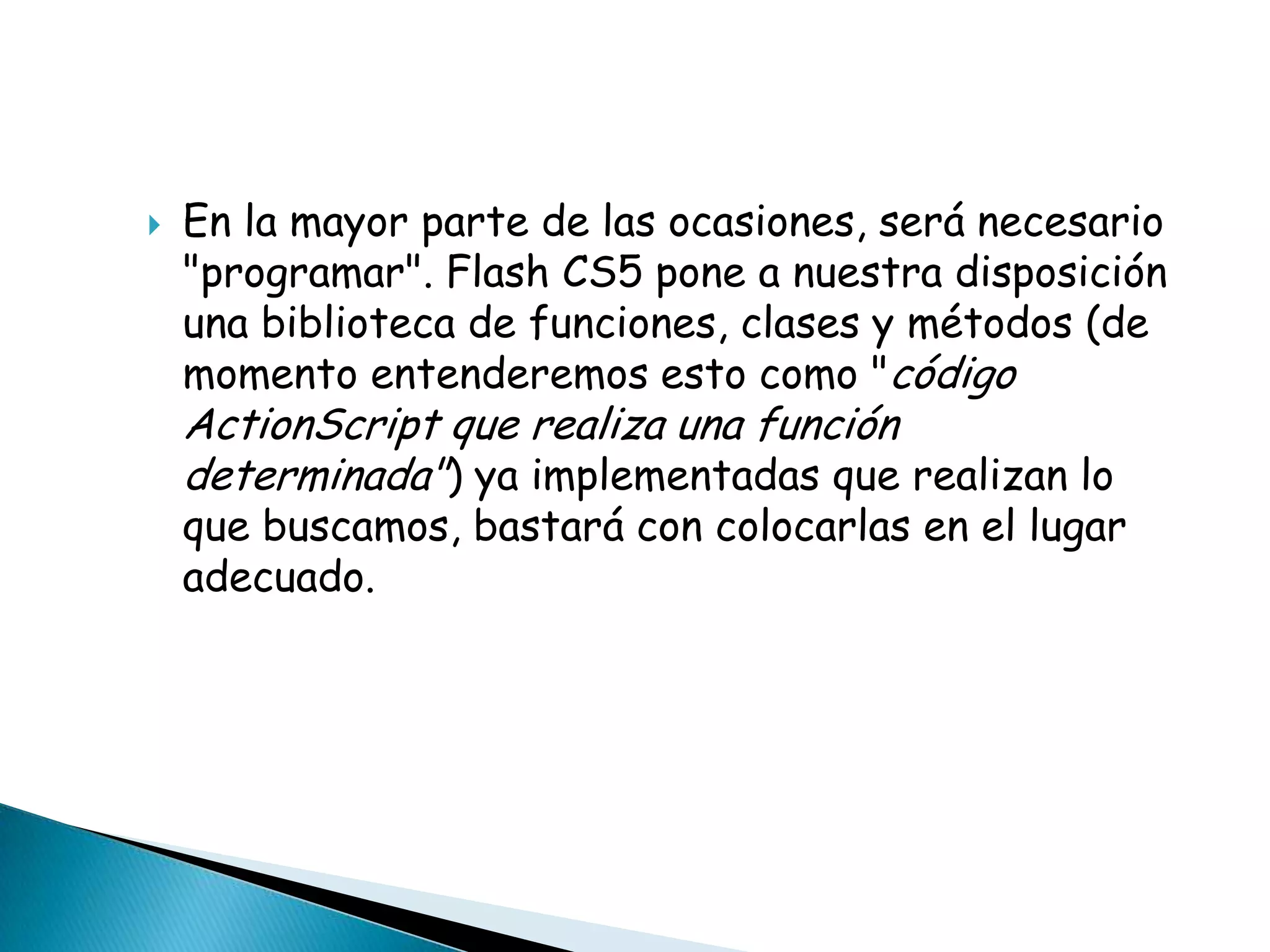    En la mayor parte de las ocasiones, será necesario
    "programar". Flash CS5 pone a nuestra disposición
    una biblioteca de funciones, clases y métodos (de
    momento entenderemos esto como "código
    ActionScript que realiza una función
    determinada") ya implementadas que realizan lo
    que buscamos, bastará con colocarlas en el lugar
    adecuado.
 