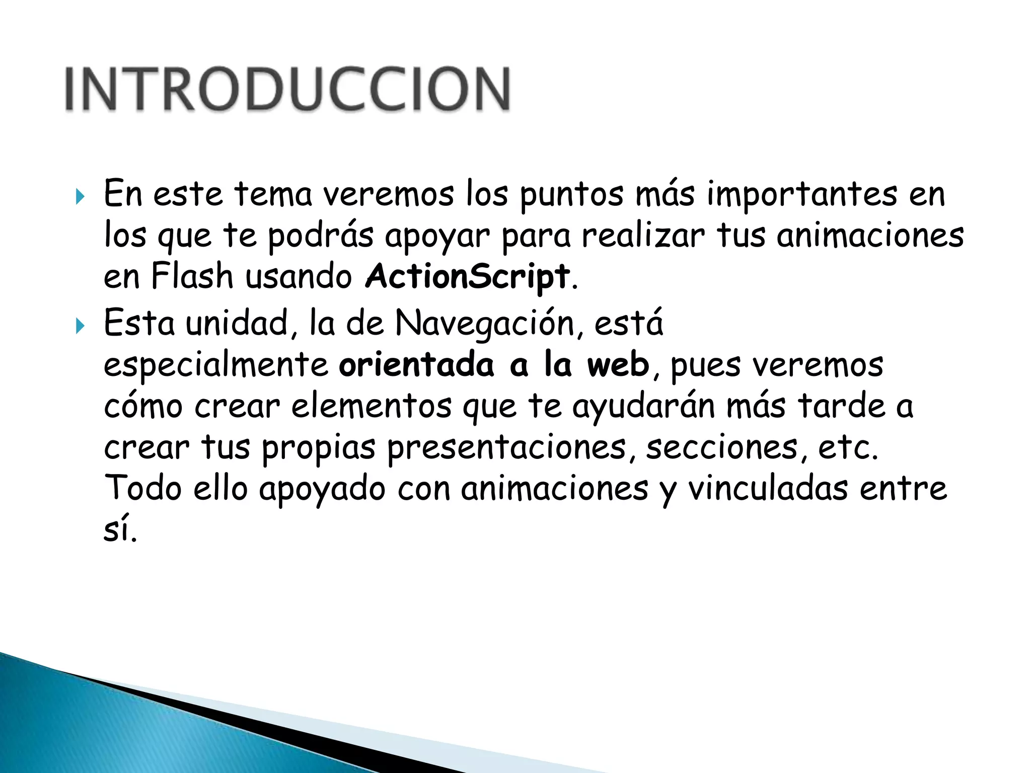    En este tema veremos los puntos más importantes en
    los que te podrás apoyar para realizar tus animaciones
    en Flash usando ActionScript.
   Esta unidad, la de Navegación, está
    especialmente orientada a la web, pues veremos
    cómo crear elementos que te ayudarán más tarde a
    crear tus propias presentaciones, secciones, etc.
    Todo ello apoyado con animaciones y vinculadas entre
    sí.
 