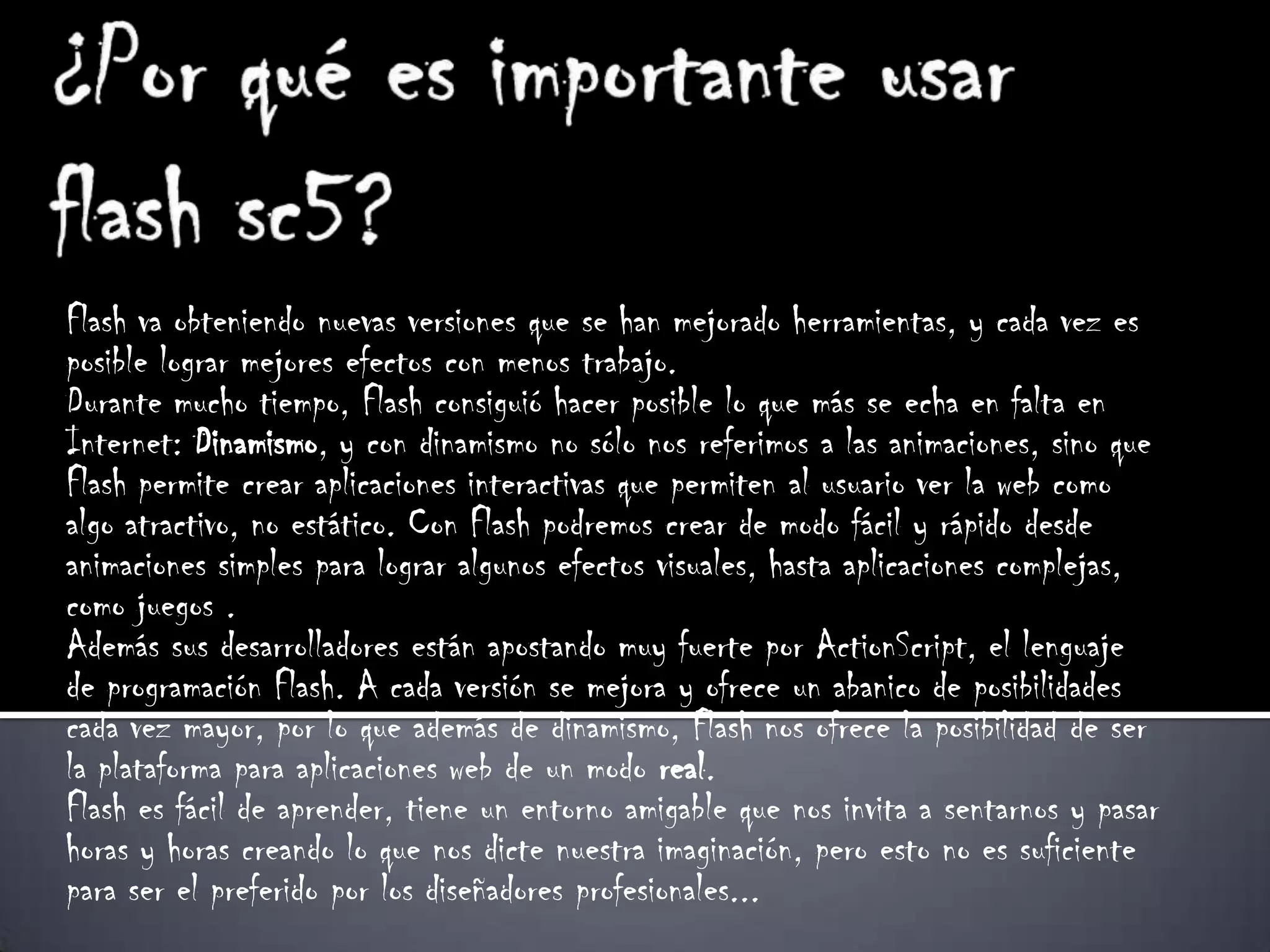 Flash va obteniendo nuevas versiones que se han mejorado herramientas, y cada vez es
posible lograr mejores efectos con menos trabajo.
Durante mucho tiempo, Flash consiguió hacer posible lo que más se echa en falta en
Internet: Dinamismo, y con dinamismo no sólo nos referimos a las animaciones, sino que
Flash permite crear aplicaciones interactivas que permiten al usuario ver la web como
algo atractivo, no estático. Con Flash podremos crear de modo fácil y rápido desde
animaciones simples para lograr algunos efectos visuales, hasta aplicaciones complejas,
como juegos .
Además sus desarrolladores están apostando muy fuerte por ActionScript, el lenguaje
de programación Flash. A cada versión se mejora y ofrece un abanico de posibilidades
cada vez mayor, por lo que además de dinamismo, Flash nos ofrece la posibilidad de ser
la plataforma para aplicaciones web de un modo real.
Flash es fácil de aprender, tiene un entorno amigable que nos invita a sentarnos y pasar
horas y horas creando lo que nos dicte nuestra imaginación, pero esto no es suficiente
para ser el preferido por los diseñadores profesionales...
 