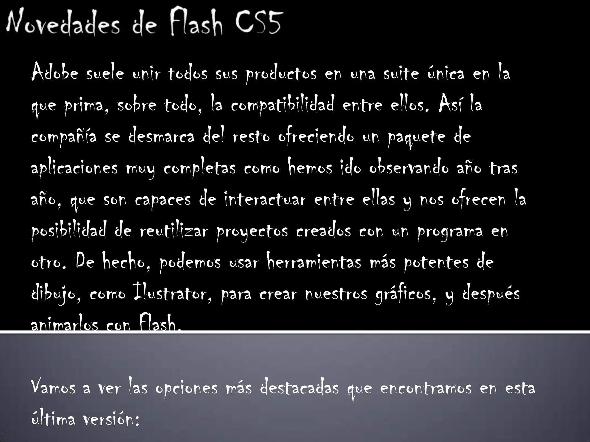 Adobe suele unir todos sus productos en una suite única en la
que prima, sobre todo, la compatibilidad entre ellos. Así la
compañía se desmarca del resto ofreciendo un paquete de
aplicaciones muy completas como hemos ido observando año tras
año, que son capaces de interactuar entre ellas y nos ofrecen la
posibilidad de reutilizar proyectos creados con un programa en
otro. De hecho, podemos usar herramientas más potentes de
dibujo, como Ilustrator, para crear nuestros gráficos, y después
animarlos con Flash.

Vamos a ver las opciones más destacadas que encontramos en esta
última versión:
 