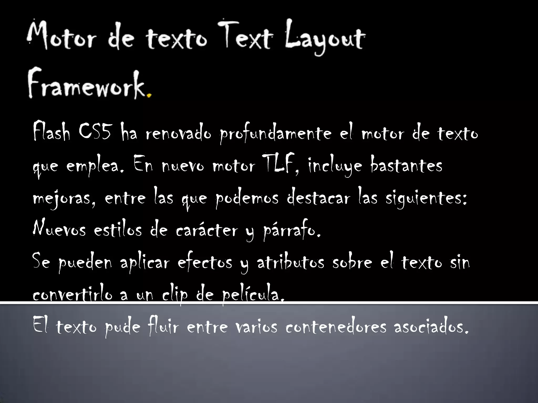 Flash CS5 ha renovado profundamente el motor de texto
que emplea. En nuevo motor TLF, incluye bastantes
mejoras, entre las que podemos destacar las siguientes:
Nuevos estilos de carácter y párrafo.
Se pueden aplicar efectos y atributos sobre el texto sin
convertirlo a un clip de película.
El texto pude fluir entre varios contenedores asociados.
 