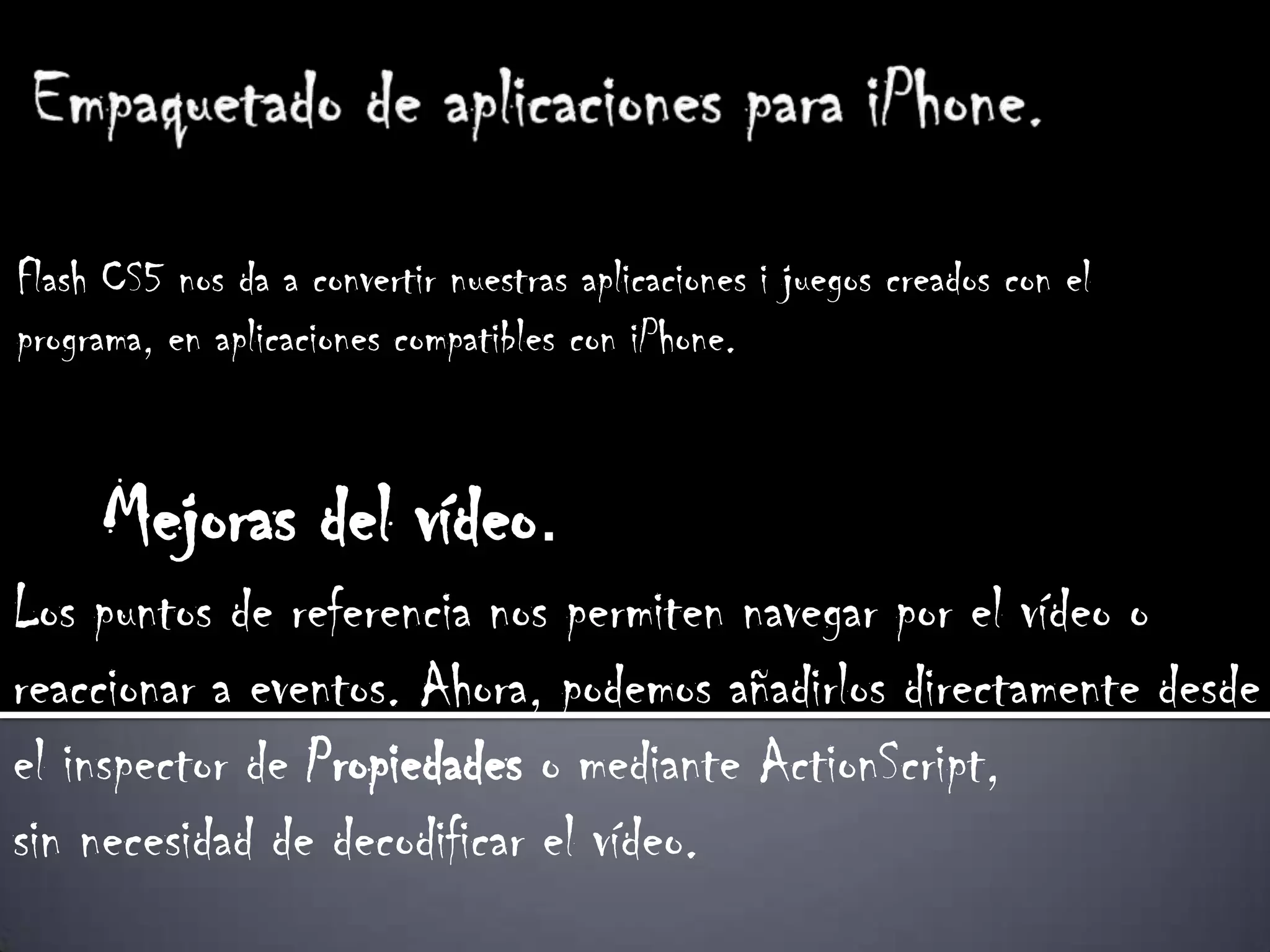 Flash CS5 nos da a convertir nuestras aplicaciones i juegos creados con el
programa, en aplicaciones compatibles con iPhone.


     Mejoras del vídeo.
Los puntos de referencia nos permiten navegar por el vídeo o
reaccionar a eventos. Ahora, podemos añadirlos directamente desde
el inspector de Propiedades o mediante ActionScript,
sin necesidad de decodificar el vídeo.
 