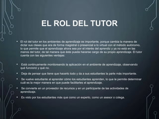 EL ROL DEL TUTOR
• El rol del tutor en los ambientes de aprendizaje es importante, porque cambia la manera de
dictar sus clases que era de forma magistral o presencial a lo virtual con el método autónomo,
lo que permite que el aprendizaje ahora sea por el interés del aprendiz y ya no está en las
manos del tutor, de tal manera que éste pueda hacerse cargo de su propio aprendizaje. El tutor
cuenta con las siguientes ventajas:
• Está continuamente monitoreando la aplicación en el ambiente de aprendizaje, observando
qué funcionó y qué no.
• Deja de pensar que tiene que hacerlo todo y da a sus estudiantes la parte más importante.
• Se vuelve estudiante al aprender cómo los estudiantes aprenden, lo que le permite determinar
cuál es la mejor manera en que puede facilitarles el aprendizaje.
• Se convierte en un proveedor de recursos y en un participante de las actividades de
aprendizaje.
• Es visto por los estudiantes más que como un experto, como un asesor o colega.
 