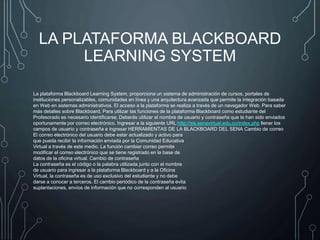 LA PLATAFORMA BLACKBOARD
LEARNING SYSTEM
La plataforma Blackboard Learning System, proporciona un sistema de administración de cursos, portales de
instituciones personalizables, comunidades en línea y una arquitectura avanzada que permite la integración basada
en Web en sistemas administrativos. El acceso a la plataforma se realiza a través de un navegador Web. Para saber
más detalles sobre Blackboard, Para utilizar las funciones de la plataforma Blackboard como estudiante del
Profesorado es necesario identificarse, Deberás utilizar el nombre de usuario y contraseña que te han sido enviados
oportunamente por correo electrónico. Ingresar a la siguiente URL:http://sis.senavirtual.edu.co/index.php llenar los
campos de usuario y contraseña e ingresar HERRAMIENTAS DE LA BLACKBOARD DEL SENA Cambio de correo
El correo electrónico del usuario debe estar actualizado y activo para
que pueda recibir la información enviada por la Comunidad Educativa
Virtual a través de este medio. La función cambiar correo permite
modificar el correo electrónico que se tiene registrado en la base de
datos de la oficina virtual. Cambio de contraseña
La contraseña es el código o la palabra utilizada junto con el nombre
de usuario para ingresar a la plataforma Blackboard y a la Oficina
Virtual, la contraseña es de uso exclusivo del estudiante y no debe
darse a conocer a terceros. El cambio periódico de la contraseña evita
suplantaciones, envíos de información que no corresponden al usuario
 