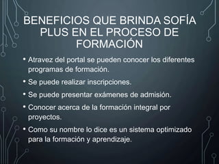 BENEFICIOS QUE BRINDA SOFÍA
PLUS EN EL PROCESO DE
FORMACIÓN
• Atravez del portal se pueden conocer los diferentes
programas de formación.
• Se puede realizar inscripciones.
• Se puede presentar exámenes de admisión.
• Conocer acerca de la formación integral por
proyectos.
• Como su nombre lo dice es un sistema optimizado
para la formación y aprendizaje.
 