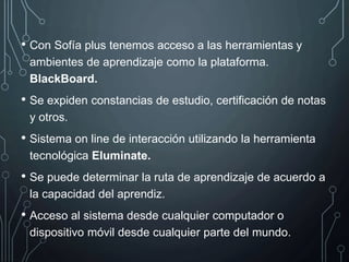 • Con Sofía plus tenemos acceso a las herramientas y
ambientes de aprendizaje como la plataforma.
BlackBoard.
• Se expiden constancias de estudio, certificación de notas
y otros.
• Sistema on line de interacción utilizando la herramienta
tecnológica Eluminate.
• Se puede determinar la ruta de aprendizaje de acuerdo a
la capacidad del aprendiz.
• Acceso al sistema desde cualquier computador o
dispositivo móvil desde cualquier parte del mundo.
 