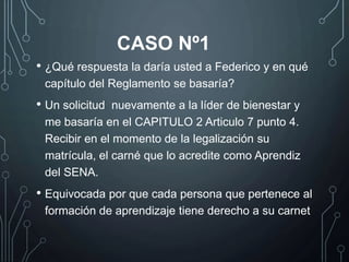 • ¿Qué respuesta la daría usted a Federico y en qué
capítulo del Reglamento se basaría?
• Un solicitud nuevamente a la líder de bienestar y
me basaría en el CAPITULO 2 Articulo 7 punto 4.
Recibir en el momento de la legalización su
matrícula, el carné que lo acredite como Aprendiz
del SENA.
• Equivocada por que cada persona que pertenece al
formación de aprendizaje tiene derecho a su carnet
CASO Nº1
 
