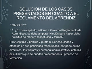 SOLUCION DE LOS CASOS
PRESENTADOS EN CUANTO A EL
REGLAMENTO DEL APRENDIZ
• CASO Nº 2:
• 1. ¿En qué capítulo, artículo e ítems del Reglamento de
Aprendices, se debe amparar Nicolás para hacer dicha
solicitud de manera respetuosa y formal?
RTA/Capitulo 2 articulo 7 punto 8. Ser escuchado y
atendido en sus peticiones respetuosas, por parte de los
directivos, Instructores y personal administrativo, ante las
dificultades que se puedan presentar en su proceso de
formación.
 