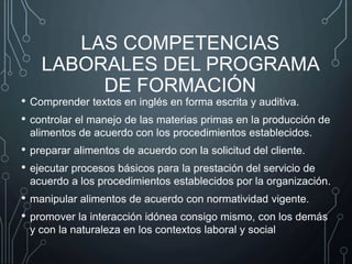LAS COMPETENCIAS
LABORALES DEL PROGRAMA
DE FORMACIÓN
• Comprender textos en inglés en forma escrita y auditiva.
• controlar el manejo de las materias primas en la producción de
alimentos de acuerdo con los procedimientos establecidos.
• preparar alimentos de acuerdo con la solicitud del cliente.
• ejecutar procesos básicos para la prestación del servicio de
acuerdo a los procedimientos establecidos por la organización.
• manipular alimentos de acuerdo con normatividad vigente.
• promover la interacción idónea consigo mismo, con los demás
y con la naturaleza en los contextos laboral y social
 