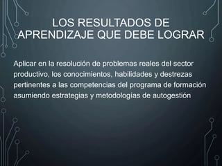 LOS RESULTADOS DE
APRENDIZAJE QUE DEBE LOGRAR
Aplicar en la resolución de problemas reales del sector
productivo, los conocimientos, habilidades y destrezas
pertinentes a las competencias del programa de formación
asumiendo estrategias y metodologías de autogestión
 