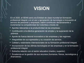 En el 2020, el SENA será una Entidad de clase mundial en formación
profesional integral y en el uso y apropiación de tecnología e innovación al
servicio de personas y empresas; habrá contribuido decisivamente a
incrementar la competitividad de Colombia a través de:
• Aportes relevantes a la productividad de las empresas.
• Contribución a la efectiva generación de empleo y la superación de la
pobreza.
• Aporte de fuerza laboral innovadora a las empresas y las regiones.
• Integralidad de sus egresados y su vocación de servicio.
• Calidad y estándares internacionales de su formación profesional integral.
• Incorporación de las últimas tecnologías en las empresas y en la formación
profesional integral.
• Estrecha relación con el sector educativo (media y superior).
• Excelencia en la gestión de sus recursos (humanos, físicos, tecnológicos y
financieros).
VISION
 