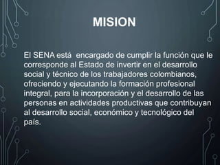 El SENA está encargado de cumplir la función que le
corresponde al Estado de invertir en el desarrollo
social y técnico de los trabajadores colombianos,
ofreciendo y ejecutando la formación profesional
integral, para la incorporación y el desarrollo de las
personas en actividades productivas que contribuyan
al desarrollo social, económico y tecnológico del
país.
MISION
 