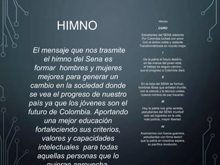 Himno
CORO
Estudiantes del SENA adelante
Por Colombia luchad con amor
Con el ánimo noble y radiante
Transformémosla en mundo mejor
I
De la patria el futuro destino,
en las manos del joven está,
el trabajo es seguro camino,
que el progreso a Colombia dará.
II
En la forja del SENA se forman,
hombres libres que anhelan triunfar,
con la ciencia y la técnica unidas,
nuevos rumbos de paz trazarán.
III
Hoy la patria nos grita sentida,
¡estudiantes del SENA triunfad!
solo así lograréis en la vida,
más justicia, mayor libertad.
IV
Avancemos con fuerza guerrera,
¡estudiantes con firme tesón!
que la patria en nosotros espera,
su pacífica revolución.
El mensaje que nos trasmite
el himno del Sena es
formar hombres y mujeres
mejores para generar un
cambio en la sociedad donde
se vea el progreso de nuestro
país ya que los jóvenes son el
futuro de Colombia. Aportando
una mejor educación
fortaleciendo sus criterios,
valores y capacidades
intelectuales para todas
aquellas personas que lo
HIMNO
 