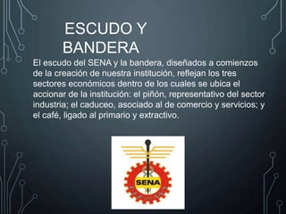El escudo del SENA y la bandera, diseñados a comienzos
de la creación de nuestra institución, reflejan los tres
sectores económicos dentro de los cuales se ubica el
accionar de la institución: el piñón, representativo del sector
industria; el caduceo, asociado al de comercio y servicios; y
el café, ligado al primario y extractivo.
ESCUDO Y
BANDERA
 