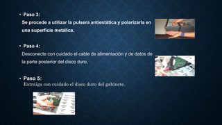 • Paso 3:
Se procede a utilizar la pulsera antiestática y polarizarla en
una superficie metálica.
• Paso 4:
Desconecte con cuidado el cable de alimentación y de datos de
la parte posterior del disco duro.
• Paso 5:
Extraiga con cuidado el disco duro del gabinete.
 