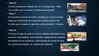 • Paso 6:
Cuando ubique las unidades de cd y de disquetera, retire
los tornillos que lo sujetan al chasis para extraerlo.
• Paso 7:
Al encontrar la fuente de poder, extraiga con mucho cuidado
todas las conexiones de energía de la placa madre y los
tornillos que la sujetan al gabinete, para proceder a retirarla.
• Paso 8:
Conozca el lugar de cada una de las tarjetas adaptadoras que
posea la computadora, para retirarlas, asegúrese de sostener
las tarjetas de los extremos y evite tocarles los pines de cada
una; guarde las tarjetas en bolsas anti estáticas.
 