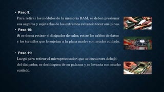 • Paso 9:
Para retirar los módulos de la memoria RAM, se deben presionar
sus seguros y sujetarlas de los extremos evitando tocar sus pines.
• Paso 10:
Si se desea retirar el disipador de calor, retire los cables de datos
y los tornillos que lo sujetan a la placa madre con mucho cuidado.
• Paso 11:
Luego para retirar el microprocesador, que se encuentra debajo
del disipador, se desbloquea de su palanca y se levanta con mucho
cuidado.
 