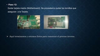 • Paso 12:
Quitar tarjeta madre (Motherboard). Se procederá a quitar los tornillos que
aseguran a la Tarjeta.
 Aquí terminamos y estamos listos para comenzar el proceso inverso.
 