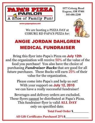 1577 Coburg Road
                                        Eugene, OR 97401
                                           541-686-2240


         www.papaspizza.net


             We are hosting a PIZZA DAY at
             COBURG RD PAPA’S PIZZA for:

      ANGIE JORDAN DAHLGREN
       MEDICAL FUNDRAISER
     Bring this flyer into Papa’s Pizza on July 12th
and the organization will receive 50% of the value of the
    food you purchase! You also have the choice of
 purchasing Fundraiser Bucks that are good for all
 future purchases. These Bucks will earn 25% of their
               value for the organization.
       Please come into Papa’s and help us out!
         With your support on July 12, 2010
      we can have a really successful fundraiser!
    Beverages and delivery orders are excluded.
  These flyers cannot be distributed at Papa’s Pizza.
      This fundraiser flyer is valid ALL DAY
                only on specified date.
                              Total Food Order $__________
      All Gift Certificates Purchased 25%$_______________
 