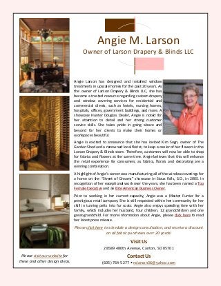 Angie Larson has designed and installed window
treatments in upscale homes for the past 20 years. As
the owner of Larson Drapery & Blinds LLC, she has
become a trusted resource regarding custom drapery
and window covering services for residential and
commercial clients, such as hotels, nursing homes,
hospitals, offices, government buildings, and more. A
showcase Hunter Douglas Dealer, Angie is noted for
her attention to detail and her strong customer
service skills. She takes pride in going above and
beyond for her clients to make their homes or
workspaces beautiful.
Angie is excited to announce that she has invited Kim Sogn, owner of The
Garden Shed and a renowned local florist, to keep a cooler of her flowers in the
Larson Drapery & Blinds store. Therefore, customers will now be able to shop
for fabrics and flowers at the same time. Angie believes that this will enhance
the retail experience for consumers, as fabrics, florals and decorating are a
winning combination.
A highlight of Angie’s career was manufacturing all of the window coverings for
a home on the “Street of Dreams” showcase in Sioux Falls, S.D., in 2005. In
recognition of her exceptional work over the years, she has been named a Top
Female Executive and an Elite American Business Owner.
Prior to working in her current capacity, Angie was a Master Furrier for a
prestigious retail company. She is still respected within her community for her
skill in turning pelts into fur coats. Angie also enjoys spending time with her
family, which includes her husband, four children, 12 grandchildren and one
great-grandchild. For more information about Angie, please click here to read
her latest press release.
Please click here to schedule a design consultation, and receive a discount
on all fabric purchases over 20 yards!
Visit Us
28589 480th Avenue, Canton, SD 05701
Contact Us
(605) 764-5277 • ralarson36@yahoo.com
Angie M. Larson
Owner of Larson Drapery & Blinds LLC
Please visit our website for
these and other design ideas.
 