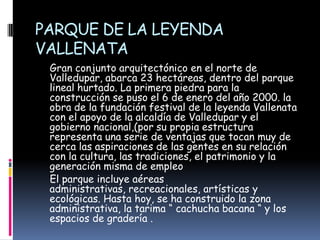 PARQUE DE LA LEYENDA VALLENATA     Gran conjunto arquitectónico en el norte de Valledupar, abarca 23 hectáreas, dentro del parque lineal hurtado. La primera piedra para la construcción se puso el 6 de enero del año 2000. la obra de la fundación festival de la leyenda Vallenata con el apoyo de la alcaldía de Valledupar y el gobierno nacional,(por su propia estructura representa una serie de ventajas que tocan muy de cerca las aspiraciones de las gentes en su relación con la cultura, las tradiciones, el patrimonio y la generación misma de empleo     El parque incluye aéreas administrativas, recreacionales, artísticas y ecológicas. Hasta hoy, se ha construido la zona administrativa, la tarima “cachucha bacana “ y los espacios de gradería .