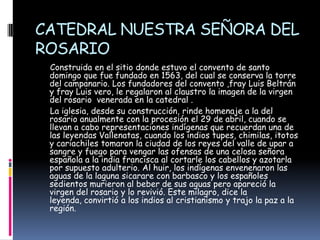 CATEDRAL NUESTRA SEÑORA DEL ROSARIO      Construida en el sitio donde estuvo el convento de santo domingo que fue fundado en 1563, del cual se conserva la torre del campanario. Los fundadores del convento ,fray Luis Beltrán y fray Luis vero, le regalaron al claustro la imagen de la virgen  del rosario  venerada en la catedral .     La iglesia, desde su construcción, rinde homenaje a la del rosario anualmente con la procesión el 29 de abril, cuando se llevan a cabo representaciones indígenas que recuerdan una de las leyendas Vallenatas, cuando los indios tupes, chimilas, itotos y cariachiles tomaron la ciudad de los reyes del valle de upar a sangre y fuego para vengar las ofensas de una celosa señora española a la india francisca al cortarle los cabellos y azotarla por supuesto adulterio. Al huir, los indígenas envenenaron las aguas de la laguna sicarare con barbasco y los españoles sedientos murieron al beber de sus aguas pero apareció la virgen del rosario y lo revivió. Este milagro, dice la leyenda, convirtió a los indios al cristianismo y trajo la paz a la región.