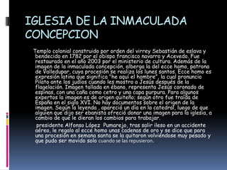 IGLESIA DE LA INMACULADA CONCEPCIONTemplo colonial construido por orden del virrey Sebastián de eslava y bendecido en 1782 por el obispo francisco navarro y Acevedo. Fue restaurado en el año 2003 por el ministerio de cultura. Además de la imagen de la inmaculada concepción, alberga la del ecce homo, patrona de Valledupar, cuya procesión se realiza los lunes santos. Ecce homo es expresión latina que significa "he aquí el hombre”, la cual pronuncio Pilato ante los judíos cuando les mostro a Jesús después de la flagelación. Imagen tallada en ébano, representa Jesús coronado de espinas, con una caña como cetro y una capa purpura. Para algunos expertos la imagen es de origen quiteño; según otro fue traída de España en el siglo XVI. No hay documentos sobre el origen de la imagen. Según la leyenda , apareció un día en la catedral, luego de que alguien que dijo ser ebanista ofreció donar una imagen para la iglesia, a cambio de que le dieran los cambios para trabajar.      presidente Alfonso López  Pumarejo, tras salir ileso en un accidente aéreo, le regalo al ecce homo unas cadenas de oro y se dice que para una procesión en semana santa se la quitaron volviéndose muy pesado y que pudo ser movido solo cuando se las repusieron.