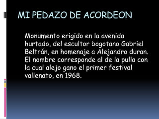 MI PEDAZO DE ACORDEON   Monumento erigido en la avenida hurtado, del escultor bogotano Gabriel Beltrán, en homenaje a Alejandro duran. El nombre corresponde al de la pulla con la cual alejo gano el primer festival vallenato, en 1968.