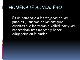HOMENAJE AL VIAJERO   Es un homenaje a los viajeros de los pueblos , usuarios de los antiguos carritos que los traían a Valledupar y los regresaban tras mercar y hacer diligencias en la ciudad.