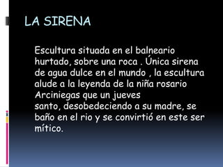 LA SIRENA    Escultura situada en el balneario hurtado, sobre una roca . Única sirena de agua dulce en el mundo , la escultura alude a la leyenda de la niña rosario Arciniegas que un jueves santo, desobedeciendo a su madre, se baño en el rio y se convirtió en este ser mítico. 