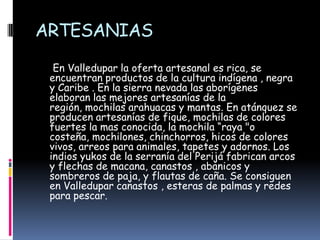 ARTESANIAS     En Valledupar la oferta artesanal es rica, se encuentran productos de la cultura indígena , negra y Caribe . En la sierra nevada las aborígenes elaboran las mejores artesanías de la región, mochilas arahuacas y mantas. En atánquez se producen artesanías de fique, mochilas de colores fuertes la mas conocida, la mochila “raya "o costeña, mochilones, chinchorros, hicos de colores vivos, arreos para animales, tapetes y adornos. Los indios yukos de la serranía del Perijá fabrican arcos y flechas de macana, canastos , abanicos y sombreros de paja, y flautas de caña. Se consiguen en Valledupar canastos , esteras de palmas y redes para pescar. 