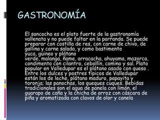 GASTRONOMÍAEl sancocho es el plato fuerte de la gastronomía  vallenata y no puede faltar en la parranda. Se puede preparar con costilla de res, con carne de chivo, de gallina y carne salada, y como bastimento yuca, guineo y plátano verde, malanga, ñame, arracacha, ahuyama, mazorca, condimento con cilantro, cebollín, comino y sal. Plato popular en Valledupar es el plátano asado con queso . Entre los dulces y postres típicos de Valledupar están los de leche, plátano maduro, papayita y toronja; las panochas, los queques cuques. Bebidas tradicionales son el agua de panela con limón, el guarapo de caña y la chicha de arroz con cáscara de piña y aromatizada con clavos de olor y canela 