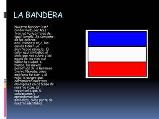 LA BANDERANuestra bandera está conformada por tres franjas horizontales de igual tamaño. Se compone de los colores azul, blanco y rojo, los cuales tienen un significado especial. El color azul simboliza el cielo que nos cubre y las aguas de los ríos que bañan la ciudad; el blanco, las nieves perpetuas de la hermosa Sierra Nevada, como emblema tutelar; y el rojo, la sangre que derramaron nuestros aborígenes en defensa de nuestra raza. Es importante que la conozcamos y aprendamos qué simboliza, como parte de nuestra identidad.