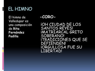 EL HIMNO El himno de Valledupar es una composición de Rita Fernández Padilla -CORO- ¡OH CIUDAD DE LOS SANTOS REYES! ¡MATRIARCAL GRITO SOBERANO!¡TRADICIONES QUE SE DEFIENDEN!¡ORGULLOSA FUE SU LIBERTAD!