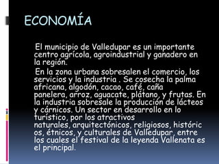 ECONOMÍA    El municipio de Valledupar es un importante centro agrícola, agroindustrial y ganadero en la región.    En la zona urbana sobresalen el comercio, los servicios y la industria . Se cosecha la palma africana, algodón, cacao, café, caña panelera, arroz, aguacate, plátano, y frutas. En la industria sobresale la producción de lácteos y cárnicos. Un sector en desarrollo en lo  turístico, por los atractivos naturales, arquitectónicos, religiosos, históricos, étnicos, y culturales de Valledupar, entre los cuales el festival de la leyenda Vallenata es el principal.