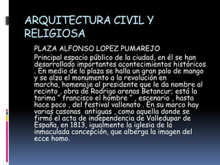 ARQUITECTURA CIVIL Y RELIGIOSA     PLAZA ALFONSO LOPEZ PUMAREJO    Principal espacio público de la ciudad, en él se han desarrollado importantes acontecimientos históricos . En medio de la plaza se halla un gran palo de mango y se alza el monumento a la revolución en marcha, homenaje al presidente que le da nombre al recinto , obra de Rodrigo arenas Betancur; está la tarima “ francisco el hombre “ , escenario , hasta hace poco , del festival vallenato . En su marco hay varias casonas  antiguas , como aquella donde se firmó el acta de independencia de Valledupar de España, en 1813, igualmente la iglesia de la inmaculada concepción, que alberga la imagen del ecce homo. 