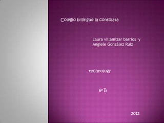 Colegio billingue la consolata



                Laura villamizar barrios y
                Angiele González Ruiz




              technology



                   6º B




                                    2012
 