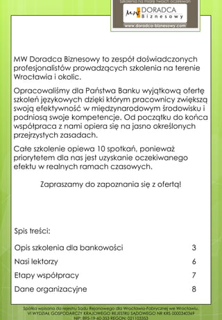 Szkolenia na miarę Twoich oczekiwań




                                                www.doradca-biznesowy.com




MW Doradca Biznesowy to zespół doświadczonych
profesjonalistów prowadzących szkolenia na terenie
Wrocławia i okolic.
Opracowaliśmy dla Państwa Banku wyjątkową ofertę
szkoleń językowych dzięki którym pracownicy zwiększą
swoją efektywność w międzynarodowym środowisku i
podniosą swoje kompetencje. Od początku do końca
współpraca z nami opiera się na jasno określonych
przejrzystych zasadach.
Całe szkolenie opiewa 10 spotkań, ponieważ
priorytetem dla nas jest uzyskanie oczekiwanego
efektu w realnych ramach czasowych.

         Zapraszamy do zapoznania się z ofertą!




Spis treści:

Opis szkolenia dla bankowości                                                       3
Nasi lektorzy                                                                       6
Etapy współpracy                                                                    7
Dane organizacyjne                                                                  8

  Spółka wpisana do rejestru Sądu Rejonowego dla Wrocławia-Fabrycznej we Wrocławiu,
    VI WYDZIAŁ GOSPODARCZY KRAJOWEGO REJESTRU SĄDOWEGO NR KRS 0000340369
                           NIP: 895-19-60-353 REGON: 021103353
 
