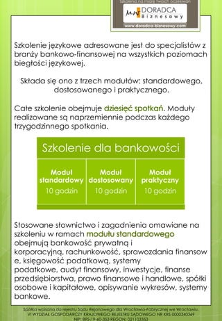 Szkolenia na miarę Twoich oczekiwań




                                                www.doradca-biznesowy.com




Szkolenie językowe adresowane jest do specjalistów z
branży bankowo-finansowej na wszystkich poziomach
biegłości językowej.

 Składa się ono z trzech modułów: standardowego,
          dostosowanego i praktycznego.

Całe szkolenie obejmuje               . Moduły
realizowane są naprzemiennie podczas każdego
trzygodzinnego spotkania.


          Szkolenie dla bankowości

            Moduł       Moduł                             Moduł
         standardowy dostosowany                        praktyczny
            10 godzin             10 godzin              10 godzin



Stosowane słownictwo i zagadnienia omawiane na
szkoleniu w ramach
obejmują bankowość prywatną i
korporacyjną, rachunkowość, sprawozdania finansow
e, księgowość podatkową, systemy
podatkowe, audyt finansowy, inwestycje, finanse
przedsiębiorstwa, prawo finansowe i handlowe, spółki
osobowe i kapitałowe, opisywanie wykresów, systemy
bankowe.
  Spółka wpisana do rejestru Sądu Rejonowego dla Wrocławia-Fabrycznej we Wrocławiu,
    VI WYDZIAŁ GOSPODARCZY KRAJOWEGO REJESTRU SĄDOWEGO NR KRS 0000340369
                           NIP: 895-19-60-353 REGON: 021103353
 