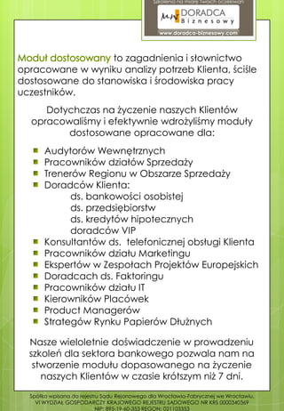 Szkolenia na miarę Twoich oczekiwań




                                                www.doradca-biznesowy.com




                   to zagadnienia i słownictwo
opracowane w wyniku analizy potrzeb Klienta, ściśle
dostosowane do stanowiska i środowiska pracy
uczestników.
     Dotychczas na życzenie naszych Klientów
  opracowaliśmy i efektywnie wdrożyliśmy moduły
         dostosowane opracowane dla:
       Audytorów Wewnętrznych
       Pracowników działów Sprzedaży
       Trenerów Regionu w Obszarze Sprzedaży
       Doradców Klienta:
             ds. bankowości osobistej
             ds. przedsiębiorstw
             ds. kredytów hipotecznych
             doradców VIP
       Konsultantów ds. telefonicznej obsługi Klienta
       Pracowników działu Marketingu
       Ekspertów w Zespołach Projektów Europejskich
       Doradcach ds. Faktoringu
       Pracowników działu IT
       Kierowników Placówek
       Product Managerów
       Strategów Rynku Papierów Dłużnych

  Nasze wieloletnie doświadczenie w prowadzeniu
  szkoleń dla sektora bankowego pozwala nam na
   stworzenie modułu dopasowanego na życzenie
     naszych Klientów w czasie krótszym niż 7 dni.
  Spółka wpisana do rejestru Sądu Rejonowego dla Wrocławia-Fabrycznej we Wrocławiu,
    VI WYDZIAŁ GOSPODARCZY KRAJOWEGO REJESTRU SĄDOWEGO NR KRS 0000340369
                           NIP: 895-19-60-353 REGON: 021103353
 