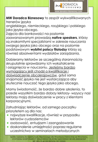 Szkolenia na miarę Twoich oczekiwań




                                                www.doradca-biznesowy.com


MW Doradca Biznesowy to zespół wykwalifikowanych
trenerów języka
angielskiego, niemieckiego, rosyjskiego i polskiego
jako języka obcego.
Zajęcia dla bankowości na poziomie
zaawansowanym prowadzą native speakers, którzy
są znakomitymi specjalistami w zakresie nauczania
swojego języka jako obcego oraz na poziomie
podstawowym wybitni polscy filolodzy którzy są
również absolwentami wydziałów zarządzania.
Dobieramy lektorów ze szczególną starannością-
skrupulatnie sprawdzamy ich wykształcenie
i osiągnięcia w nauczaniu. Jesteśmy bardzo
wymagający jeśli chodzi o kwalifikacje i
doświadczenie obcokrajowców, gdyż sama
znajomość języka nie jest wystarczająca aby
skutecznie nauczać tego języka jako obcego.
Mamy świadomość, że bardzo dobre szkolenia, to
przede wszystkim bardzo dobrzy lektorzy- wszyscy nasi
lektorzy mają doświadczenie w pracy z klientami
korporacyjnymi.
Zatrudniając lektorów, od samego początku
priorytetem są dla nas:
   najwyższe kwalifikacje, również w przypadku
   lektorów cudzoziemców
   osobowość, entuzjazm i zaangażowanie
   doskonalenie umiejętności poprzez regularne
   uczestnictwo w seminariach metodycznych
  Spółka wpisana do rejestru Sądu Rejonowego dla Wrocławia-Fabrycznej we Wrocławiu,
    VI WYDZIAŁ GOSPODARCZY KRAJOWEGO REJESTRU SĄDOWEGO NR KRS 0000340369
                           NIP: 895-19-60-353 REGON: 021103353
 